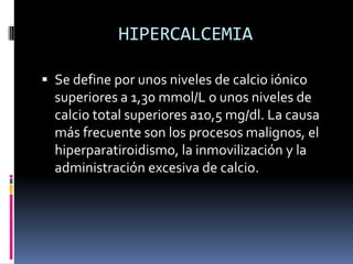 HIPERCALCEMIASe define por unos niveles de calcio iónico superiores a 1,30 mmol/L o unos niveles de calcio total superiores a10,5 mg/dl. La causa más frecuente son los procesos malignos, el hiperparatiroidismo, la inmovilización y la administración excesiva de calcio. 