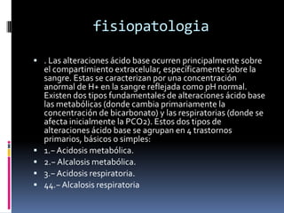 fisiopatologia. Las alteraciones ácido base ocurren principalmente sobre el compartimiento extracelular, específicamente sobre la sangre. Estas se caracterizan por una concentración anormal de H+ en la sangre reflejada como pH normal. Existen dos tipos fundamentales de alteraciones ácido base las metabólicas (donde cambia primariamente la concentración de bicarbonato) y las respiratorias (donde se afecta inicialmente la PCO2). Estos dos tipos de alteraciones ácido base se agrupan en 4 trastornos primarios, básicos o simples:1.− Acidosis metabólica.2.− Alcalosis metabólica.3.− Acidosis respiratoria.44.− Alcalosis respiratoria