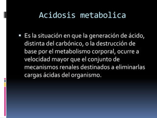 Acidosis metabolicaEs la situación en que la generación de ácido, distinta del carbónico, o la destrucción de base por el metabolismo corporal, ocurre a velocidad mayor que el conjunto de mecanismos renales destinados a eliminarlas cargas ácidas del organismo.