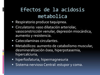 Efectos de la acidosis metabolicaRespiratorio produce taquipnea.Circulatorio: vaso dilatación arteriolar, vasoconstricción venular, depresión miocárdica, aumento y resistencia.Catecolaminas circulantes.Metabólicos: aumento de catabolismo muscular, desmineralización ósea, hiperpotasemia, hipercalciuria,hiperfosfaturia, hipermagnesuriaSistema nervioso Central: estupor y coma.