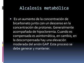 Alcalosis metabólica Es un aumento de la concentración de bicarbonato junto con un descenso en la concentración de protones. Generalmente acompañada de hipocloremia. Cuando es compensada es asintomática, en cambio, en la descompensada hay una elevación moderada del anión GAP. Este proceso se debe generar y mantener. 