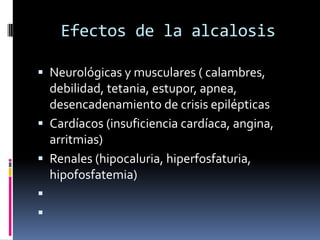 Efectos de la alcalosisNeurológicas y musculares ( calambres, debilidad, tetania, estupor, apnea, desencadenamiento de crisis epilépticasCardíacos (insuficiencia cardíaca, angina, arritmias)Renales (hipocaluria, hiperfosfaturia, hipofosfatemia)  