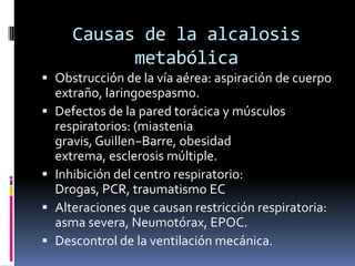 Causas de la alcalosis metabólicaObstrucción de la vía aérea: aspiración de cuerpo extraño, laringoespasmo.Defectos de la pared torácica y músculos respiratorios: (miastenia gravis, Guillen−Barre, obesidad extrema, esclerosis múltiple.Inhibición del centro respiratorio: Drogas, PCR, traumatismo ECAlteraciones que causan restricción respiratoria: asma severa, Neumotórax, EPOC.Descontrol de la ventilación mecánica.