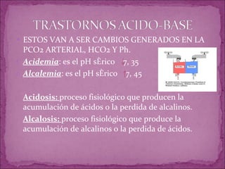 ESTOS VAN A SER CAMBIOS GENERADOS EN LA PCO2 ARTERIAL, HCO2 Y Ph. Acidemia : es el pH sérico  7, 35 Alcalemia : es el pH sérico  7, 45 Acidosis:  proceso fisiológico que producen la acumulación de ácidos o la perdida de alcalinos. Alcalosis:  proceso fisiológico que produce la acumulación de alcalinos o la perdida de ácidos. 