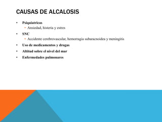 CAUSAS DE ALCALOSIS
• Psiquiatricas
• Ansiedad, histeria y estres
• SNC
• Accidente cerebrovascular, hemorragia subaracnoidea y meningitis
• Uso de medicamentos y drogas
• Altitud sobre el nivel del mar
• Enfermedades pulmonares
 