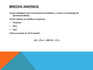 BRECHA ANIONICA
Ayuda a distinguir entre los transtorno metabolicos y se basa en el principio de
electroneutralidad.
Son los Aniones no medidos en el plasma
• Proteinas
• PO4
2-
• SO4
2-
Valores normales de 10-12 mmol/L
AG = (Na+) – (HCO3–+ Cl–)
 