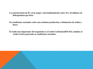 La concentracion de H+ en la sangre varia habitualmente entre 36 y 44 millones de
hidrogeniones por litro.
En condiciones normales existe una continua produccion y eliminacion de acidos y
bases.
El Acido mas importante del organismo es el Acido Carbonico(H3CO3), tambien el
Acido Lactico generado en condiciones normales.
 