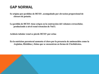 GAP NORMAL
Se origina por perdidas de HCO3-, acompañado por elevacion proporcional de
cloruro de potasio.
La perdida de HCO3- tiene origen en la contraccion del volumen extracelular,
produciendo a nivel renal retencion de NaCl.
Acidosis tubular renal se pierde HCO3- por orina
En la nutricion parenteral aumenta el cloro por la presencia de aminoacidos como la
Arginina, Histidina y lisina que se encuentran en forma de Clorhidratos.
 
