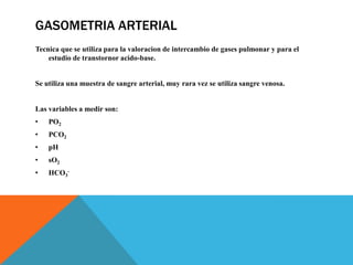 GASOMETRIA ARTERIAL
Tecnica que se utiliza para la valoracion de intercambio de gases pulmonar y para el
estudio de transtornor acido-base.
Se utiliza una muestra de sangre arterial, muy rara vez se utiliza sangre venosa.
Las variables a medir son:
• PO2
• PCO2
• pH
• sO2
• HCO3
-
 