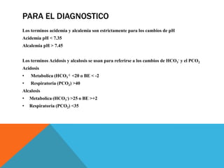 PARA EL DIAGNOSTICO
Los terminos acidemia y alcalemia son estrictamente para los cambios de pH
Acidemia pH < 7.35
Alcalemia pH > 7.45
Los terminos Acidosis y alcalosis se usan para referirse a los cambios de HCO3
- y el PCO2
Acidosis
• Metabolica (HCO3
-) <20 o BE < -2
• Respiratoria (PCO2) >40
Alcalosis
• Metabolica (HCO3
-) >25 o BE >+2
• Respiratoria (PCO2) <35
 