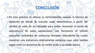 CONCLUSIÓN
• En esta practica se obtuvo la normalización, usando la técnica de
titulación en donde la reacción suele determinarse a partir del
cambio de color de un indicador para poder reconocer el punto de
equivalencia de estas valoraciones, con frecuencia se utilizan
pequeñas cantidades de sustancias llamadas indicadores los cuales
muestran una estructura relativamente compleja cuyo color cambia
según estén en presencia de un medio ácido o un medio básico.
 