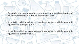 • Cuando la reacción se produce entre un ácido o una base fuertes, el
pH correspondiente al punto de equivalencia será 7.
• Si un ácido débil se valora con una base fuerte, el pH del punto de
equivalencia es mayor que 7.
• Si una base débil se valora con un ácido fuerte, el pH del punto de
equivalencia es menor que 7.
 