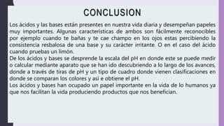 CONCLUSION
Los ácidos y las bases están presentes en nuestra vida diaria y desempeñan papeles
muy importantes. Algunas características de ambos son fácilmente reconocibles
por ejemplo cuando te bañas y te cae champo en los ojos estas percibiendo la
consistencia resbalosa de una base y su carácter irritante. O en el caso del ácido
cuando pruebas un limón.
De los ácidos y bases se desprende la escala del pH en donde este se puede medir
o calcular mediante aparato que se han ido descubriendo a lo largo de los avances,
donde a través de tiras de pH y un tipo de cuadro donde vienen clasificaciones en
donde se comparan los colores y así e obtiene el pH.
Los ácidos y bases han ocupado un papel importante en la vida de lo humanos ya
que nos facilitan la vida produciendo productos que nos benefician.
 