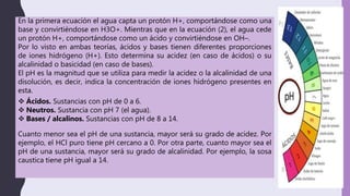 En la primera ecuación el agua capta un protón H+, comportándose como una
base y convirtiéndose en H3O+. Mientras que en la ecuación (2), el agua cede
un protón H+, comportándose como un ácido y convirtiéndose en OH–.
Por lo visto en ambas teorías, ácidos y bases tienen diferentes proporciones
de iones hidrógeno (H+). Esto determina su acidez (en caso de ácidos) o su
alcalinidad o basicidad (en caso de bases).
El pH es la magnitud que se utiliza para medir la acidez o la alcalinidad de una
disolución, es decir, indica la concentración de iones hidrógeno presentes en
esta.
 Ácidos. Sustancias con pH de 0 a 6.
 Neutros. Sustancia con pH 7 (el agua).
 Bases / alcalinos. Sustancias con pH de 8 a 14.
Cuanto menor sea el pH de una sustancia, mayor será su grado de acidez. Por
ejemplo, el HCl puro tiene pH cercano a 0. Por otra parte, cuanto mayor sea el
pH de una sustancia, mayor será su grado de alcalinidad. Por ejemplo, la sosa
caustica tiene pH igual a 14.
 