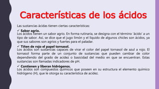 Características de los ácidos
Las sustancias ácidas tienen ciertas características:
 Sabor agrio.
Los ácidos tienen un sabor agrio. En forma rutinaria, se designa con el término ‘ácido’ a un
tipo de sabor. Así, se dice que el jugo limón y el líquido de algunos chicles son ácidos, ya
que sus sabores son agrios y fuertes para el paladar.
 Tiñen de rojo el papel tornasol.
Los ácidos son sustancias capaces de virar el color del papel tornasol de azul a rojo. El
tornasol forma parte de un conjunto de sustancias que pueden cambiar de color
dependiendo del grado de acidez o basicidad del medio en que se encuentran. Estas
sustancias son llamadas indicadores de pH.
 Contienen y liberan hidrógenos.
Los ácidos son compuestos químicos que poseen en su estructura el elemento químico
hidrógeno (H), que le otorga su característica de acidez.
 