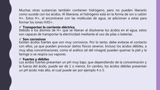 Muchas otras sustancias también contienen hidrógeno, pero no pueden liberarlo
como sucede con los ácidos. Al liberarse, el hidrógeno está en la forma de ion o catión
H+. Estos H+, al encontrarse con las moléculas de agua, se adicionan a estas para
formar los iones H3O+.
 Transportan la corriente eléctrica
Debido a los átomos de H+ que se liberan al disolverse los ácidos en el agua, estos
son capaces de transportar la electricidad mediante el uso de pilas o baterías.
 Son corrosivos
Existen ácidos fuertes que son muy corrosivos. Por lo tanto, debe evitarse el contacto
con ellos, ya que pueden provocar daños físicos severos. Incluso los ácidos débiles, a
muy altas concentraciones, como el acético (el del vinagre) pueden quemar la piel y la
faringe si se respira sus vapores.
 Fuertes y débiles
Los ácidos fuertes presentan un pH muy bajo, que dependiendo de la concentración y
la fuerza del ácido, puede ser de 1 o menos. En cambio, los ácidos débiles presentan
un pH ácido más alto, el cual puede ser por ejemplo 4 o 5.
 