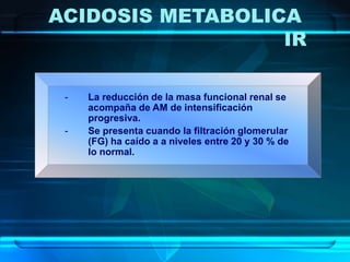 - La reducción de la masa funcional renal se
acompaña de AM de intensificación
progresiva.
- Se presenta cuando la filtración glomerular
(FG) ha caído a a niveles entre 20 y 30 % de
lo normal.
ACIDOSIS METABOLICA
IR
 