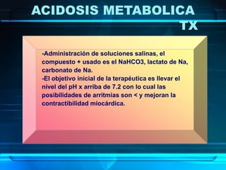-Administración de soluciones salinas, el
compuesto + usado es el NaHCO3, lactato de Na,
carbonato de Na.
-El objetivo inicial de la terapéutica es llevar el
nivel del pH x arriba de 7.2 con lo cual las
posibilidades de arritmias son < y mejoran la
contractibilidad miocárdica.
ACIDOSIS METABOLICA
TX
 