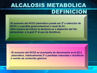 ALCALOSIS METABOLICA
DEFINICION
-El aumento del HCO3 plasmático puede ser 2º a retención de
HCO3 o a perdida gastrointestinal o renal de H+.
-Otra manera de inducir la alcalosis es x depleción del Vol.
extracelular, x lo gral 2º al uso de diuréticos
-El aumento del HCO3 se acompaña de decremento en la [Cl-]
plasmático, habitualmente 2º a perdidas inducidas x diuréticos
o vomito de contenido gástrico
 