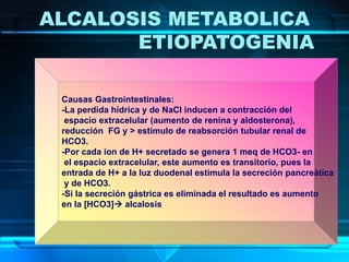 ALCALOSIS METABOLICA
ETIOPATOGENIA
Causas Gastrointestinales:
-La perdida hídrica y de NaCl inducen a contracción del
espacio extracelular (aumento de renina y aldosterona),
reducción FG y > estimulo de reabsorción tubular renal de
HCO3.
-Por cada ion de H+ secretado se genera 1 meq de HCO3- en
el espacio extracelular, este aumento es transitorio, pues la
entrada de H+ a la luz duodenal estimula la secreción pancreática
y de HCO3.
-Si la secreción gástrica es eliminada el resultado es aumento
en la [HCO3] alcalosis
 