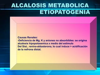 ALCALOSIS METABOLICA
ETIOPATOGENIA
Causas Renales:
-Deficiencia de Mg. K y aniones no absorbibles: se origina
alcalosis hipopotasemica x medio del estimulo
Del Sist.. renina-aldosterona, lo cual induce > acidificación
de la nefrona distal.
 