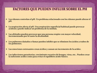 ALCALOSIS  RESPIRATORIA:ACIDOSIS  RESPIRATORIA:Algunas causas de esta alteración son la enfermedad broncopulmonar, intoxicación por barbitúricos, respiración asistida mal estimada y asfixia.      La compensación, en este caso, se producirá porque el riñón eliminará una mayor cantidad de H+ causando, de este modo, un incremento del bicarbonato.Síntomas: predominan los síntomas del proceso respiratorio, junto con cianosis y abotargamiento      Las causas más frecuentes de este trastorno son los estados de ansiedad, fiebre alta, anoxia e intoxicación por ciertos fármacos.       En este caso, la compensación la establecen los riñones, reduciendo la producción de bicarbonato.Síntomas: Hiperventilación, parestesias, tetania.Hemos de recordar que, en términos generales, cuando el trastorno primario es metabólico (renal), la compensación es respiratoria y se produce inmediatamente. Por el contrario, cuando la alteración primaria es de origen respiratorio, la compensación es metabólica y los mecanismos renales que se ponen en marcha requieren varios días para llevar a cabo dicha compensación.