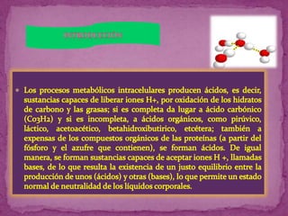 INTRODUCCIÓNLos procesos metabólicos intracelulares producen ácidos, es decir, sustancias capaces de liberar iones H+, por oxidación de los hidratos de carbono y las grasas; si es completa da lugar a ácido carbónico (C03H2) y si es incompleta, a ácidos orgánicos, como pirúvico, láctico, acetoacético, betahidroxibutirico, etcétera; también a expensas de los compuestos orgánicos de las proteínas (a partir del fósforo y el azufre que contienen), se forman ácidos. De igual manera, se forman sustancias capaces de aceptar iones H +, llamadas bases, de lo que resulta la existencia de un justo equilibrio entre la producción de unos (ácidos) y otras (bases), lo que permite un estado normal de neutralidad de los líquidos corporales.