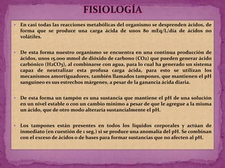 FISIOLOGÍAEn casi todas las reacciones metabólicas del organismo se desprenden ácidos, de forma que se produce una carga ácida de unos 80 mEq/L/día de ácidos no volátiles.De esta forma nuestro organismo se encuentra en una continua producción de ácidos, unos 15.000 mmol de dióxido de carbono (CO2) que pueden generar ácido carbónico (H2CO3), al combinarse con agua, para lo cual ha generado un sistema capaz de neutralizar esta profusa carga ácida, para esto se utilizan los mecanismos amortiguadores, también llamados tampones, que mantienen el pH sanguíneo es sus estrechos márgenes, a pesar de la ganancia ácida diaria. De esta forma un tampón es una sustancia que mantiene el pH de una solución en un nivel estable o con un cambio mínimo a pesar de que le agregue a la misma un ácido, que de otro modo alteraría sustancialmente el pH. Los tampones están presentes en todos los líquidos corporales y actúan de inmediato (en cuestión de 1 seg.) si se produce una anomalía del pH. Se combinan con el exceso de ácidos o de bases para formar sustancias que no afecten al pH.