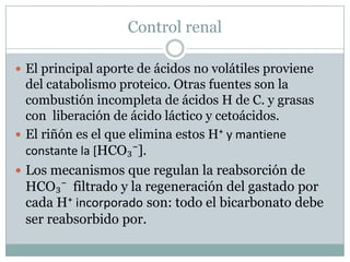 Control renalEl principal aporte de ácidos no volátiles proviene del catabolismo proteico. Otras fuentes son la combustión incompleta de ácidos H de C. y grasas con  liberación de ácido láctico y cetoácidos.  El riñón es el que elimina estos H⁺ y mantiene constante la [HCO₃⁻].Los mecanismos que regulan la reabsorción de HCO₃⁻  filtrado y la regeneración del gastado por cada H⁺ incorporado son: todo el bicarbonato debe ser reabsorbido por.
