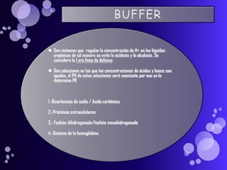 BUFFERSon sistemas que  regulan la concentración de H+ en los líquidos orgánicos de tal manera se evite la acidosis y la alcalosis. Se considera la 1 era línea de defensaSon soluciones en las que las concentraciones de ácidos y bases son iguales, el PH de estas soluciones será constante por eso se lo determina PK1.-Bicarbonato de sodio / Acido carbónico2.-Proteinas extracelulares3.- Fosfato dihidrogenado/fosfato monohidrogenado4.-Sistema de la hemoglobina