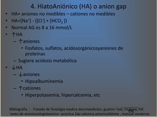 4. HiatoAniónico (HA) o anion gap
• HA= aniones no medibles – cationes no medibles
• HA=[Na+] - ([Cl-] + [HCO3
-])
• Norma...