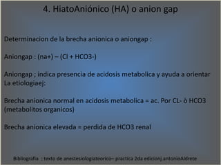 4. HiatoAniónico (HA) o anion gap
Determinacion de la brecha anionica o aniongap :
Aniongap : (na+) – (Cl + HCO3-)
Anionga...