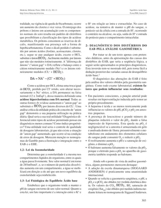 303
Medicina (Ribeirão Preto) 2008; 41 (3): 301-11 Equilíbrio ácido-base
http://www.fmrp.usp.br/revista Évora PRB, Garcia LV
tralidade, na vigência de queda do bicarbonato, ocorre
um aumento do cloreto e vice versa. O entrejogo dos
prótons e ânions em acumulação com os componen-
tes normais do soro resulta em padrões de eletrólitos
que possibilitam a classificação dos tipos de acidose
metabólica. Os prótons consomem as reservas de ál-
calis, manifestando sua presença sob a forma de
hipobicarbonatemia. Como o álcali perdido é substitu-
ído por anions ácidos (fosfato, acetoacetato, cloreto,
etc.), segue se que qualquer ácido, exceto o HCL,
substituioânion ,facilmentemedido,porânions
que não são medidos rotineiramente. A "diferença de
ânions" ("anion gap" = DA) reflete o balanço entre o
cátion rotineiramente medido (Na+
) e os ânions roti-
neiramente medidos (CL- + ).
Como a acidose por HCL efetua uma troca igual
de perdido por CI- retido, sem alterar neces-
sariamente o Na+
sérico, a DA permanece na faixa
normal (12 ± 2mEq/l ), dessa maneira definindo uma
acidose hiperclorêmica com DA normal. Todas as
outras formas de acidose aumentam o "anion gap" ao
substituir o por ânions diversos do CL-. Uma
análise crítica da utilidade prática do conceito de "anion
gap" demonstra a sua pequena utilização na prática
diária. Qual seria a sua real utilidade? Diagnóstico di-
ferencial entre tipos de acidose permitindo pensar em
diagnósticos menos comuns? Como índice prognósti-
co? Uma utilidade real seria o controle de qualidade
de dosagens laboratoriais, já que não existe a situação
de "anion gap" aumentado, que ocorre só na condição
de erros de dosagem. Merecem menção os nomogra-
mas de Gamble para a ilustração e integração entre o
EAB e o EHE.
1.2- Lei da Isosmolaridade
Determina que a osmolaridade é a mesma nos
compartimentos líqüidos do organismo, entre os quais
a água passa livremente. Seu valor normal é em torno
de 285mOsm/l , e, se o número de partículas dissolvi-
das aumenta em um compartimento, a água se mobi-
lizará em direção a ele até que um novo equilíbrio da
osmolaridade seja estabelecido.
1.3- Lei Fisiológica do Equilíbrio Ácido base
Estabelece que o organismo tende a manter o
pH do sangue em torno de um valor normal. Quanto a
esta lei, um fato importante é a interação entre o K+
e
o H+
em relação ao intra e extracelular. No caso de
acidose, na tentativa de manter o pH do sangue, o
potássio sai da célula com a entrada do H+
, ocorrendo
o contrário na alcalose, ou seja, saída do H+
e entrada
do potássio para o compartimento intracelular.
2- DIAGNÓSTICO DOS DISTÚRBIOS DO
EAB PELA ANÁLISE GASOMÉTRICA
Por tratar se de um texto apenas com preten-
sões didáticas, antes da apresentação das causas dos
distúrbios do EAB, que seria a seqüência lógica, a
seguir serão apresentados os princípios diagnósticos.
Esta inversão tem-se mostrado útil, pois torna fácil a
dedução posterior das variadas causas de desequilíbrio
ácido base.2
O diagnóstico das alterações do EAB é feito
pela análise dos valores obtidos pela gasometria san-
güínea. Como todo exame laboratorial, existem fa-
tores que podem influenciar seus resultados:
• Em pacientes conscientes, a punção arterial pode
resultar em hiperventilação induzida pelo temor ao
próprio procedimento.
• A heparina é ácida e ao menos teoricamente pode
influenciar os valores do pH, pCO2
e pO2
em amos-
tras pequenas.
• A presença de leucocitose e grande número de
plaquetas reduzirá o valor do pO2
, dando a falsa
impressão de hipoxemia. Esta queda na pO2
é
negligenciável se a amostra é armazenada em gelo
e analisada dentro de 1hora; presumivelmente o me-
tabolismo em andamento dos elementos celulares
do sangue pode consumir O2
e reduzir a pO2
.
• O resfriamento aumenta o pH e a saturação de oxi-
gênio, e diminui a pO2
.
• O halotano aumenta falsamente os valores da pO2
,
porque o eletrodo para a pO2
no aparelho de gaso-
metria também responde ao halotano.
Ainda sob o ponto de vista da análise gasomé-
trica, alguns pormenores merecem destaque:
• A adoção da escola dinamarquesa (SIGGAARD
ANDERSEN) é praticamente uma unanimidade
internacional.
• Quando se solicita a gasometria sangüínea, o pH, a
pO2
e a pCO2
são obtidos por medida eletrônica dire-
ta. Os valores do CO2
, , BE, saturacão de
oxigênio (SatO2
) são obtidos por medida indireta me-
diante leitura no nomograma de SiggaardAndersen.
_
3HCO
 