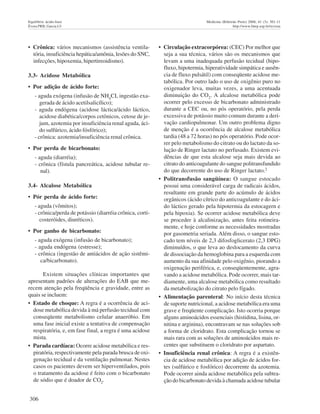 306
Equilíbrio ácido-base Medicina (Ribeirão Preto) 2008; 41 (3): 301-11
Évora PRB, Garcia LV http://www.fmrp.usp.br/revista
• Crônica: vários mecanismos (assistência ventila-
tória, insuficiência hepática/amônia, lesões do SNC,
infecções, hipoxemia, hipertireoidismo).
3.3- Acidose Metabólica
• Por adição de ácido forte:
- aguda exógena (infusão de NH4
CI, ingestão exa-
gerada de ácido acetilsalicílico);
- aguda endógena (acidose láctica/ácido láctíco,
acidose diabética/corpos cetônicos, cetose de je-
jum, azotemia por insuficiência renal aguda, áci-
do sulfúrico, ácido fósfórico);
- crônica: azotemia/insuficiência renal crônica.
• Por perda de bicarbonato:
- aguda (diarréia);
- crônica (fístula pancreática, acidose tubular re-
nal).
3.4- Alcalose Metabólica
• Pór perda de ácido forte:
- aguda (vômitos);
- crônica/perda de potássio (diarréia crônica, corti-
costeróides, diuréticos).
• Por ganho de bicarbonato:
- aguda exógena (infusão de bicarbonato);
- aguda endógena (estresse);
- crônica (ingestão de antiácidos de ação sistêmi-
ca/bicarbonato).
Existem situações clínicas importantes que
apresentam padrões de alterações do EAB que me-
recem atenção pela freqüência e gravidade, entre as
quais se incluem:
• Estado de choque: A regra é a ocorrência de aci-
dose metabólica devida à má perfusão tecidual com
conseqüente metabolismo celular anaeróbio. Em
uma fase inicial existe a tentativa de compensação
respiratória, e, em fase final, a regra é uma acidose
mista.
• Parada cardíaca: Ocorre acidose metabólica e res-
piratória, respectivamente pela parada brusca de oxi-
genação tecidual e da ventilação pulmonar. Nestes
casos os pacientes devem ser hiperventilados, pois
o tratamento da acidose é feito com o bicarbonato
de sódio que é doador de CO2
.
• Circulação extracorpórea: (CEC) Por melhor que
seja a sua técnica, vários são os mecanismos que
levam a uma inadequada perfusão tecidual (hipo-
fluxo, hipotermia, hiperatividade simpática e ausên-
cia de fluxo pulsátil) com conseqüente acidose me-
tabólica. Por outro lado o uso de oxigênio puro no
oxigenador leva, muitas vezes, a uma acentuada
diminuição do CO2
. A alcalose metabólica pode
ocorrer pelo excesso de bicarbonato administrado
durante a CEC ou, no pós operatório, pela perda
excessiva de potássio muito comum durante a deri-
vação cardiopulmonar. Um outro problema digno
de menção é a ocorrência de alcalose metabólica
tardia (48 a 72 horas) no pós operatório. Pode ocor-
rer pelo metabolismo do citrato ou do lactato da so-
lução de Ringer lactato no perfusado. Existem evi-
dências de que esta alcalose seja mais devida ao
citrato do anticoagulante do sangue politransfundido
do que decorrente do uso de Ringer lactato.2
• Politransfusão sangüínea: O sangue estocado
possui uma considerável carga de radicais ácidos,
resultante em grande parte do acúmulo de ácidos
orgânicos (ácido cítrico do anticoagulante e do áci-
do láctico gerado pela hipotermia da estocagern e
pela hipoxia). Se ocorrer acidose metabólica deve
se proceder à alcalinização, antes feita rotineira-
mente, e hoje conforme as necessidades mostradas
por gasometria seriada. Além disso, o sangue esto-
cado tem níveis de 2,3 difosfoglicerato (2,3 DPG)
diminuídos, o que leva ao deslocamento da curva
de dissociação da hemoglobina para a esquerda com
aumento da sua afinidade pelo oxigênio, piorando a
oxigenação periférica, e, conseqüentemente, agra-
vando a acidose metabólica. Pode ocorrer, mais tar-
diamente, uma alcalose metabólica como resultado
da metabolização do citrato pelo fígado.
• Alimentação parenteral: No início desta técnica
de suporte nutricional, a acidose metabólica era uma
grave e freqüente complicação. Isto ocorria porque
alguns aminoácidos essenciais (histidina, lisina, or-
nitina e arginina), encontravam se nas soluções sob
a forma de cloridrato. Esta complicação tornou se
mais rara com as soluções de aminoácidos mais re-
centes que substituem o cloridrato por aspartato.
• Insuficiência renal crônica: A regra é a existên-
cia de acidose metabólica por adição de ácidos for-
tes (sulfúrico e fosfórico) decorrente da azotemia.
Pode ocorrer ainda acidose metabólica pela subtra-
ção do bicarbonato devida à chamada acidose tubular
 