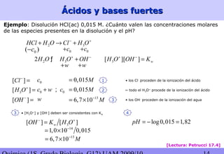 Ácidos y bases fuertesÁcidos y bases fuertes
Ejemplo: Disolución HCl(ac) 0,015 M. ¿Cuánto valen las concentraciones molares
de las especies presentes en la disolución y el pH?
2 3HCl H O Cl H O− +
+ → +
0c+ 0c+0( )c−
2 32H O H O OH+ −
+ƒ
w+ w+
[ ]Cl−
=
3[ ]H O+
=
[ ]OH −
=
0c
0c w+
w
0c;
0,015M=
0,015M=
3[ ] [ ]wOH K H O− +
=
14
1,0 10 0,015−
= ×
13
6,7 10 M−
= ×
13
6,7 10 M−
= ×
1
3[ ][ ] wH O OH K+ −
=
2
3
3
~ todo el H3O+
procede de la ionización del ácido
• los OH-
proceden de la ionización del agua
• los Cl-
proceden de la ionización del ácido
• [H3O+
] y [OH-
] deben ser consistentes con Kw
log0,015 1,82pH = − =
4
[Lectura: Petrucci 17.4]
 