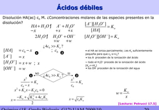 Ácidos débilesÁcidos débiles
Disolución HA(ac) c0 M. ¿Concentraciones molares de las especies presentes en la
disolución?
2 3HA H O A H O− +
+ +ƒ
x+ x+x−
2 32H O H O OH+ −
+ƒ
w+ w+
[ ]A−
3[ ]H O+
[ ]OH −
x=
x w= +
w=
x;
3[ ][ ] wH O OH K+ −
=
~ todo el H3O+
procede de la ionización del ácido
(Kw<<Ka)
• los OH-
proceden de la ionización del agua
• los A-
proceden de la ionización del ácido
[Lectura: Petrucci 17.5]
3[ ][ ]
[ ]
a
A H O
K
HA
− +
=
[ ]HA 0c x= − • el HA se ioniza parcialmente; ¿es Ka suficientemente
pequeña para que c0-x=c0?
2
0
a
x
K
c x
=
−
2
0 0a ax K x K c+ − =
2
4
2
a a o aK K c K
x
− + +
=
0c;
2
0
a
x
K
c
=
11
11
22
22
0 ax c K=
wK
w
x
=
0¿4 ?ac K>>
0¿4 ?ac K>>
SINO
 