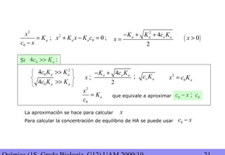 2
0
;a
x
K
c x
=
−
2
0 0 ;a ax K x K c+ − =
04 :ac K>>
2
4
2
a a o aK K c K
x
− + +
= ( )0x >
Si
4
2
a o aK c K
x
− +
;
04 a ac K K>>
2
04 a ac K K>>
o ac K;
2
0
a
x
K
c
= que equivale a aproximar 0 0c x c− ;
2
0 ax c K=
La aproximación se hace para calcular
Para calcular la concentración de equilibrio de HA se puede usar 0c x−
x
 