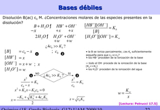 Bases débilesBases débiles
[Lectura: Petrucci 17.5]
2
0
b
x
K
c x
=
−
2
0 0b bx K x K c+ − =
2
4
2
b b o bK K c K
x
− + +
=
2
0
b
x
K
c
=
11 22
0 bx c K=
wK
w
x
=
0¿4 ?bc K>>
SINO
Disolución B(ac) c0 M. ¿Concentraciones molares de las especies presentes en la
disolución?
2B H O HB OH+ −
+ +ƒ
x+ x+x−
2 32H O H O OH+ −
+ƒ
w+ w+
3[ ][ ] wH O OH K+ −
=
[ ][ ]
[ ]
b
HB OH
K
B
+ −
=
[ ]HB+
[ ]OH −
3[ ]H O+
x=
x w= +
w=
x; ~ todo el OH-
procede de la ionización de la base
(Kw<<Kb)
• los H3O+
proceden de la ionización del agua
• los HB+
proceden de la ionización de la base
[ ]B 0c x= − • la B se ioniza parcialmente; ¿es Kb suficientemente
pequeña para que c0-x=c0?
0¿4 ?bc K>>
0c;
11 22
 