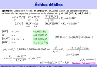 Ácidos débilesÁcidos débiles
Ejemplo: Disolución HF(ac) 0,00150 M. ¿Cuánto valen las concentraciones
molares de las especies presentes en la disolución y el pH? [HF: Ka=6,6x10-4
]
2 3HF H O F H O− +
+ +ƒ
x+ x+x−
2 32H O H O OH+ −
+ƒ
w+ w+
0,00072M=
11
1,4 10 M−
= ×
14
3[ ][ ] 1,0 10wH O OH K+ − −
= = ×
[Lectura: Petrucci 17.5]
43[ ][ ]
6,6 10
[ ]
a
F H O
K
HF
− +
−
= = ×
0,00078M=
4
7,2 10x −
= ×
0¿4 ?ac K>> 0,0060 0,00066 0,0067+ = NO
[ ]F−
3[ ]H O+
[ ]OH −
x=
x w= +
w=
x;
[ ]HF 0c x= −
2
0
a
x
K
c x
=
−
wK
w
x
=
14
4
1,0 10
7,2 10
−
−
×
=
×
11
1,4 10−
= ×
2
4
2
a a o aK K c K
x
− + +
=
0,00072M=
0,00099o ac K = 
3[ ] [ ] [ ] [ ]HF F H O OH− + −
>≈ = >>>
4
log7,2 10 3,14pH −
= − × =
 