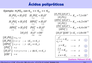 Ácidos polipróticosÁcidos polipróticos
[Lectura: Petrucci 17.6]
Ejemplo: H3PO4, con Ka1 >> Ka2 >> Ka3
3 4 2 2 4 3H PO H O H PO H O− +
+ +ƒ 3
1 7,1 10aK −
= ×
8
2 6,2 10aK −
= ×
13
3 4,4 10aK −
= ×
x− x+ x+
y− y+ y+
z− z+ z+
3 4[ ]H PO
2 4[ ]H PO−
2
4[ ]HPO −
3
4[ ]PO −
3[ ]H O+
[ ]OH −
x y= −
y z= −
z=
x y z w= + + +
w=
=−
+−
][
]][[
2
4
3
3
4
HPO
OHPO
=−
+−
][
]][[
42
3
2
4
POH
OHHPO
=
+−
][
]][[
43
342
POH
OHPOH
2
2 4 2 4 3H PO H O HPO H O− − +
+ +ƒ
2 3
4 2 4 3HPO H O PO H O− − +
+ +ƒ
2 32H O H O OH+ −
+ƒ
w+ w+
14
3[ ][ ] 1,0 10wH O OH K+ − −
= = ×
0c x= −
x; 2 1( )a aK K<<
y; 3 2( )a aK K<<
x; 1(& )w aK K<<
2
1
0
a
x
K
c x
=
−
2ay K=
3a
z x
K
y
=
wx w K=
y
1x
2
z
w
3
4
 