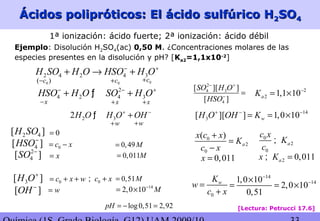 Ácidos polipróticos: El ácido sulfúrico HÁcidos polipróticos: El ácido sulfúrico H22SOSO44
[Lectura: Petrucci 17.6]
2 4[ ]H SO
4[ ]HSO−
2
4[ ]SO −
3[ ]H O+
[ ]OH −
0c x= −
x=
0c x w= + +
w=
0=
0c x+;
0
2
0
( )
a
x c x
K
c x
+
=
−
0
wK
w
c x
=
+
0,49M=
0,51M=
0,011M=
14
2,0 10 M−
= ×
log0,51 2,92pH = − =
1ª ionización: ácido fuerte; 2ª ionización: ácido débil
2 4 2 4 3H SO H O HSO H O− +
+ → +
2
2 1,1 10aK −
= ×
0( )c− 0c+ 0c+
x− x+ x+
2
4 3
4
[ ][ ]
[ ]
SO H O
HSO
− +
−
=2
4 2 4 3HSO H O SO H O− − +
+ +ƒ
2 32H O H O OH+ −
+ƒ
w+ w+
14
3[ ][ ] 1,0 10wH O OH K+ − −
= = ×
0
2
0
a
c x
K
c
;
0,011x =
Ejemplo: Disolución H2SO4(ac) 0,50 M. ¿Concentraciones molares de las
especies presentes en la disolución y pH? [Ka2=1,1x10-2
]
14
141,0 10
2,0 10
0,51
−
−×
= = ×
2 0,011ax K =;
 