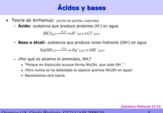 Ácidos y basesÁcidos y bases
• Teoría de Arrhenius: (punto de partida, superada)
– Ácido: sustancia que produce protones (H+
) en agua
– Base o álcali: sustancia que produce iones hidroxilo (OH-
) en agua
– ¿Por qué es alcalino el amoniaco, NH3?
• “Porque en disolución acuosa forma NH4OH, que cede OH-
.”
• ¡Pero nunca se ha detectado la especie química NH4OH en agua!
• Necesitamos otra teoría
2
( ) ( ) ( )
H O
g ac acHCl H Cl+ −
→ +
2
( ) ( ) ( )
H O
s ac acNaOH Na OH+ −
→ +
[Lectura: Petrucci 17.1]
 