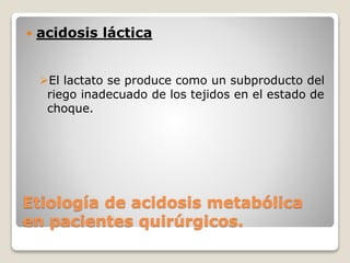  acidosis láctica 
El lactato se produce como un subproducto del 
riego inadecuado de los tejidos en el estado de 
choque. 
Etiología de acidosis metabólica 
en pacientes quirúrgicos. 
 