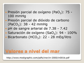  Presión parcial de oxígeno (PaO2): 75 - 
100 mmHg 
 Presión parcial de dióxido de carbono 
(PaCO2): 38 - 42 mmHg 
 pH de sangre arterial de 7.38 - 7.42 
 Saturación de oxígeno (SaO2): 94 - 100% 
 Bicarbonato (HCO3): 22 - 28 mEq/litro 
Valores a nivel del mar 
http://www.medigraphic.com/pdfs/iner/in-2000/in001b.pdf 
 