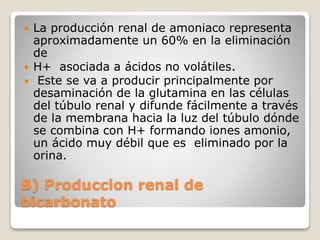  La producción renal de amoniaco representa 
aproximadamente un 60% en la eliminación 
de 
 H+ asociada a ácidos no volátiles. 
 Este se va a producir principalmente por 
desaminación de la glutamina en las células 
del túbulo renal y difunde fácilmente a través 
de la membrana hacia la luz del túbulo dónde 
se combina con H+ formando iones amonio, 
un ácido muy débil que es eliminado por la 
orina. 
B) Produccion renal de 
bicarbonato 
 