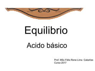 Equilibrio
Acido básico
Prof. MSc Félix Rene Lima Cabañas
Curso 2017
 