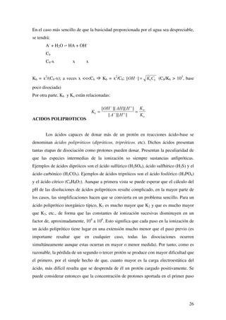 %D
 
 
2
 
+2


 

1

+1  
 

1+ 1+

 
 

EDVHV
GpELOHV
1 + 1 +

 


1+ 2+ 1+ 2+

 
 '

EDVHV
PX GpELOHV
% + 1+ % + 1+

 
#

Como se puede observar, los ácidos polipróticos (se verán más adelante) poseen
varias constantes de ionización, tantas como protones puedan ceder en disociaciones
sucesivas, siendo cada vez más pequeñas. Por ejemplo:
ÈFLGR
%DVH
FRQMXJDGD
. S.
+ 62 +62

 
+62

62
 

 

+ 32 + 32


 

+ 32

+32
 

 !

+32
 
32
 

 

+ 6 +6


 !

+6

6
 

 

 