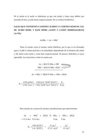 23
$,'26 02123527,26 '(%,/(6
Sea el sistema ácido monoprótico HA/A-
: HA œ H+
+ A-
; Ka
HA y A-
no se consideran fuertes.
Además existe la autoprotólisis del agua:
H2O œ H+
+ OH-
(Kw)
Normalmente, la acidez suministrada por el ácido será más importante que la
suministrada por el H2O, pero un tratamiento general del problema exige tener en cuenta
ambos equilibrios.
Condiciones de equilibrio:
Kw = [H+
][OH-
]
Balance de materia:
Ca = [HA] + [A-
]
Balance de carga:
[H+
] = [A-
] + [OH-
]
Obtención de la ecuación general:
* Despejar [HA] y [OH-
] en las condiciones de equilibrio
* Sustituir [HA] en el balance de materia y obtener [A-
] en función de Ka, Ca y [H+
].
* Llevar las expresiones de [HA] y [A-
] al balance de carga. Llevar igualmente la
expresión de [OH-
].
[ ] [ ] [ ]
[ ] [ ]
+ $ 2+
 .
. +
.
+
898
8
@
+ − −
+ += + =
+
+
Observamos que la ecuación general es una ecuación cúbica. Dicha ecuación puede
simplificarse dependiendo de los valores de Ka y Ca.
A) El ácido suministra una concentración de protones despreciable frente a la
suministrada por el agua:
[H+
] = [A-
] + [OH-
] B [H+
] = [OH-
]
KaCa  Kw
.
+ $
+$
A =
+ −
[ ][ ]
[ ]
 