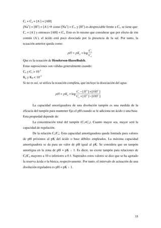 27
es muy superior a la de los segundo y tercero. A título de ejemplo se muestran las tres
disociaciones sufridas por el ácido fosfórico:
H3PO4 + H2O œ H3O+
+ H2PO4
-
H2PO4
-
+ H2O œ H3O+
+ HPO4
2-
HPO4
2-
+ H2O œ H3O+
+ PO4
3-
Dado que los valores de las constantes de acidez están lo suficientemente separados,
excepto en disoluciones extremadamente diluidas, la concentración de protones puede
suponerse que es la suministrada solamente en la primera etapa de ionización.
De los ácidos polipróticos comunes, el ácido sulfúrico es el único que se
comporta como ácido fuerte. En su primera etapa de disociación está prácticamente
ionizado al 100%. El ión hidrógeno sulfato es un ácido débil, disociándose tan sólo
parcialmente:
H2SO4 + H2O œ HSO4
-
+ H3O+
Ka  1
HSO4
-
+ H2O œ SO4
2-
+ H3O+
Ka = 1.2x10-2
Se puede considerar que solamente la primera disociación del ácido sulfúrico contribuye
de forma significativa al aporte de protones a la disolución.
El ácido carbónico constituye una peculiaridad. Se forma cuando el dióxido de
carbono se disuelve en agua, de acuerdo con el equilibrio fuertemente desplazado hacia
la izquierda:
CO2 + H2O œ H2CO3 (ac)
resultando que la cantidad de ácido carbónico en disolución es prácticamente
inexistente. Así, habría que considerar la primera etapa de disociación del ácido
carbónico como:
CO2 + 2H2O œ HCO3
-
(ac) + H3O+
sin embargo, resulta más práctico considerar al CO2 en agua como H2CO3.
.
+ 2 + 32
+ 321
3 2 4
3
3
4
15 10= = ×
+ −
−[ ][ ]
[ ]
.
.
+ 2 +32
+ 322
3 4
2
2
8
4
62 10= = ×
+ −
−
−
[ ][ ]
[ ]
.
.
+ 2 32
+323
3 4
3
2
13
4
36 10= = ×
+ −
−
−[ ][ ]
[ ]
.
 