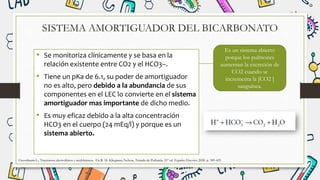 SISTEMA AMORTIGUADOR DEL BICARBONATO
• Se monitoriza clínicamente y se basa en la
relación existente entre CO2 y el HCO3–.
• Tiene un pKa de 6.1, su poder de amortiguador
no es alto, pero debido a la abundancia de sus
componentes en el LEC lo convierte en el sistema
amortiguador mas importante de dicho medio.
• Es muy eficaz debido a la alta concentración
HCO3 en el cuerpo (24 mEq/l) y porque es un
sistema abierto.
Greenbaum L.. Trastornos electrolíticos y acidobásicos. En R. M. Kliegman, Nelson, Tratado de Pediatría. 21º ed. España: Elsevier; 2020. p. 389-425
Es un sistema abierto
porque los pulmones
aumentan la excreción de
CO2 cuando se
incrementa la [CO2 ]
sanguínea.
 